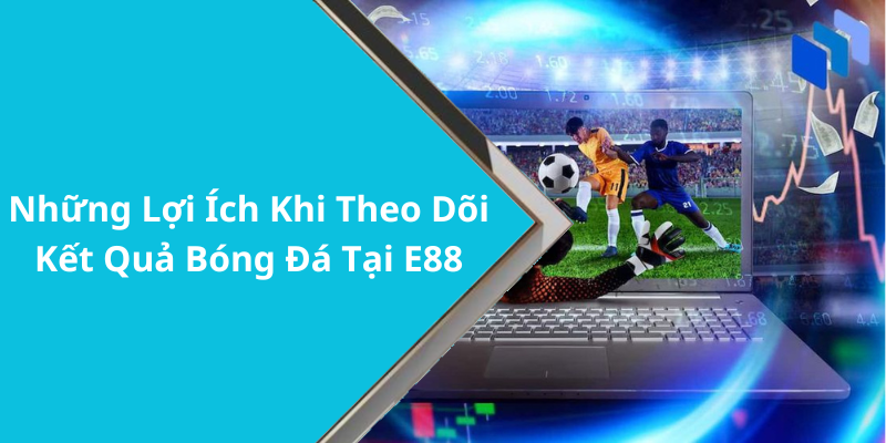 Những Lợi Ích Khi Theo Dõi Kết Quả Bóng Đá Tại E88
